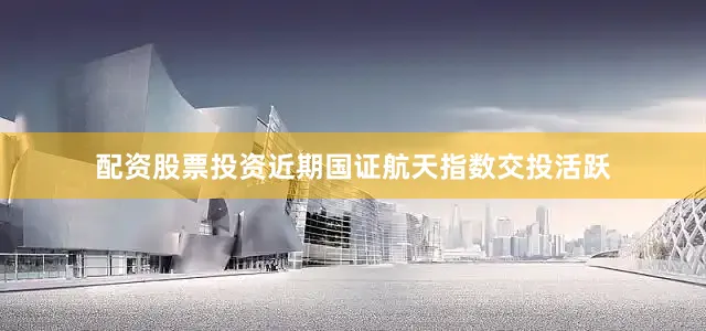 配资股票投资近期国证航天指数交投活跃