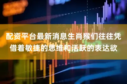 配资平台最新消息生肖猴们往往凭借着敏捷的思维和活跃的表达欲