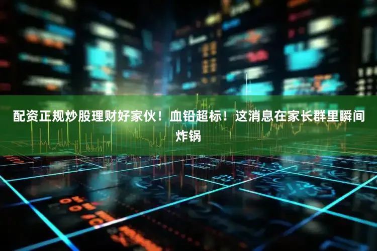 配资正规炒股理财好家伙！血铅超标！这消息在家长群里瞬间炸锅