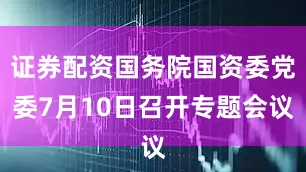 证券配资国务院国资委党委7月10日召开专题会议