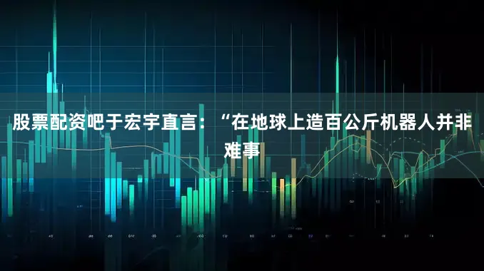 股票配资吧于宏宇直言：“在地球上造百公斤机器人并非难事