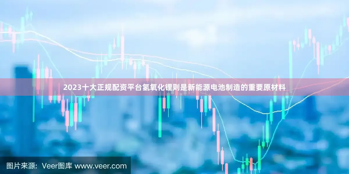 2023十大正规配资平台氢氧化锂则是新能源电池制造的重要原材料