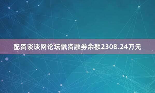 配资谈谈网论坛融资融券余额2308.24万元