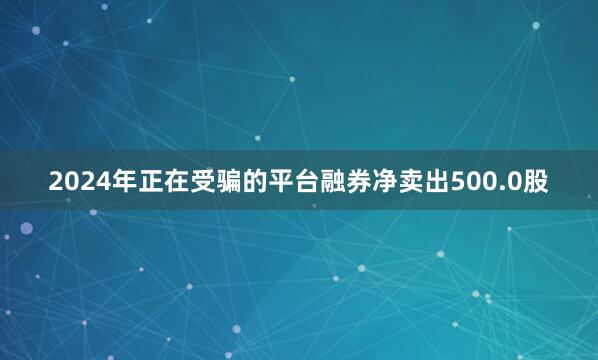 2024年正在受骗的平台融券净卖出500.0股