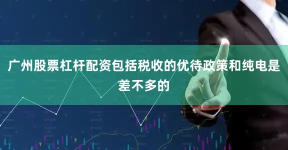 广州股票杠杆配资包括税收的优待政策和纯电是差不多的
