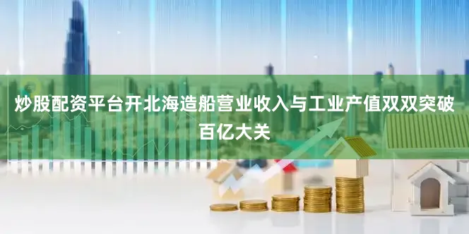 炒股配资平台开北海造船营业收入与工业产值双双突破百亿大关