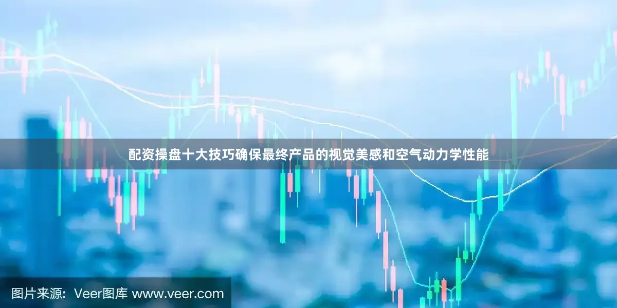 配资操盘十大技巧确保最终产品的视觉美感和空气动力学性能