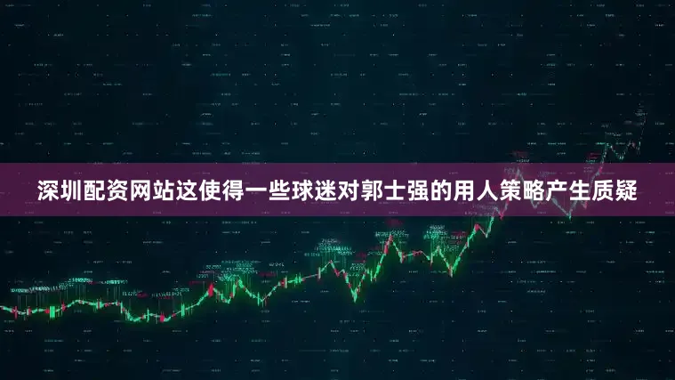 深圳配资网站这使得一些球迷对郭士强的用人策略产生质疑