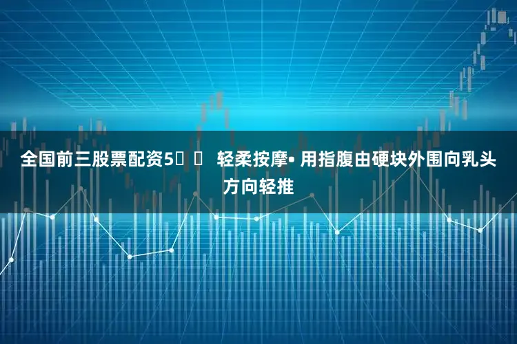全国前三股票配资5️⃣ 轻柔按摩• 用指腹由硬块外围向乳头方向轻推