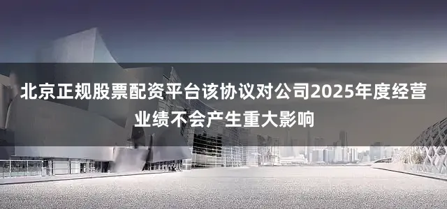 北京正规股票配资平台该协议对公司2025年度经营业绩不会产生重大影响