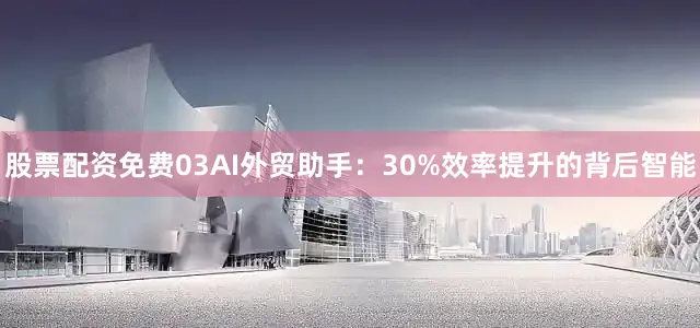 股票配资免费03AI外贸助手：30%效率提升的背后智能