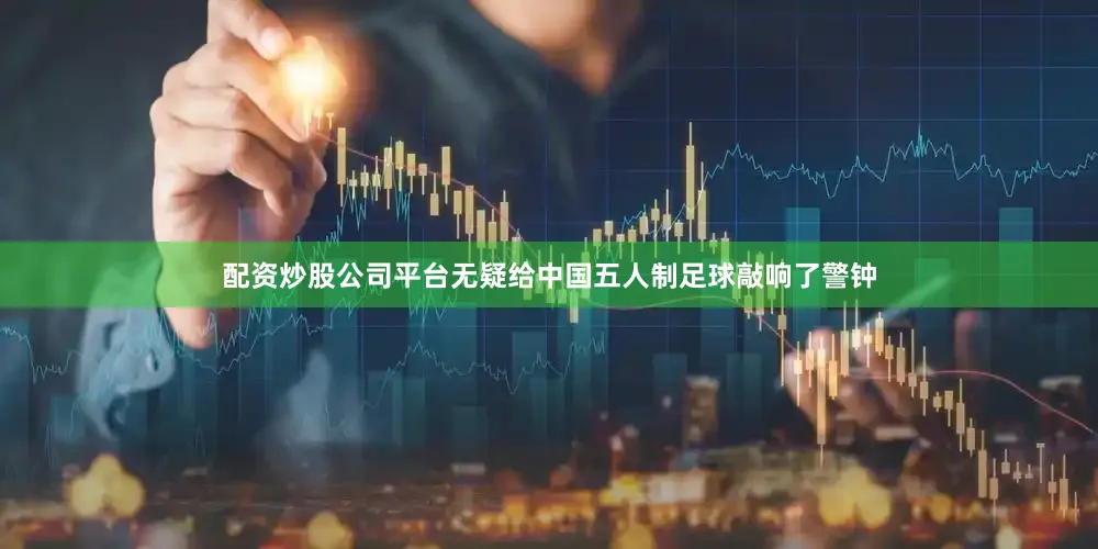 配资炒股公司平台无疑给中国五人制足球敲响了警钟
